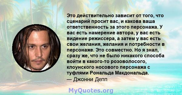 Это действительно зависит от того, что сценарий просит вас, и какова ваша ответственность за этого персонажа. У вас есть намерение автора, у вас есть видение режиссера, а затем у вас есть свои желания, желания и