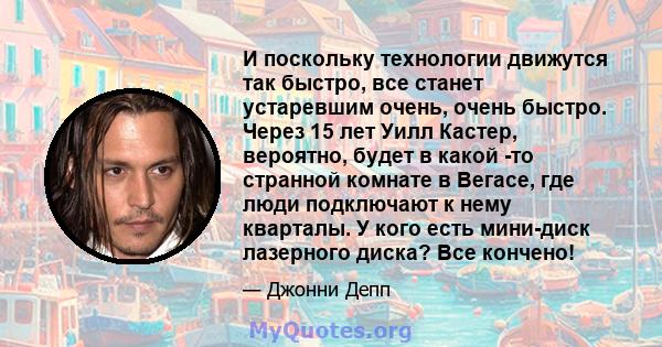 И поскольку технологии движутся так быстро, все станет устаревшим очень, очень быстро. Через 15 лет Уилл Кастер, вероятно, будет в какой -то странной комнате в Вегасе, где люди подключают к нему кварталы. У кого есть