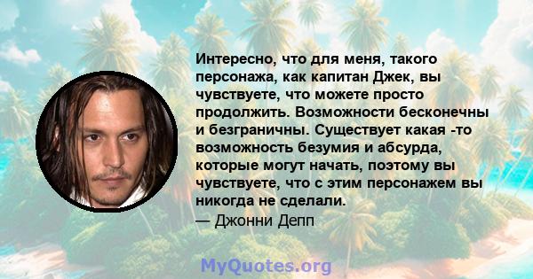 Интересно, что для меня, такого персонажа, как капитан Джек, вы чувствуете, что можете просто продолжить. Возможности бесконечны и безграничны. Существует какая -то возможность безумия и абсурда, которые могут начать,