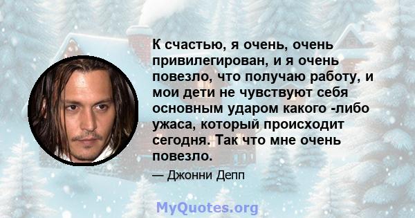 К счастью, я очень, очень привилегирован, и я очень повезло, что получаю работу, и мои дети не чувствуют себя основным ударом какого -либо ужаса, который происходит сегодня. Так что мне очень повезло.