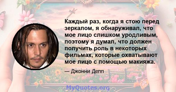 Каждый раз, когда я стою перед зеркалом, я обнаруживал, что мое лицо слишком уродливым, поэтому я думал, что должен получить роль в некоторых фильмах, которые охватывают мое лицо с помощью макияжа.