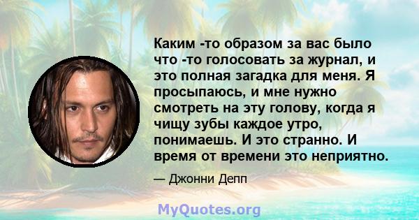 Каким -то образом за вас было что -то голосовать за журнал, и это полная загадка для меня. Я просыпаюсь, и мне нужно смотреть на эту голову, когда я чищу зубы каждое утро, понимаешь. И это странно. И время от времени