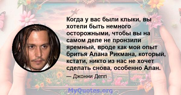 Когда у вас были клыки, вы хотели быть немного осторожными, чтобы вы на самом деле не пронзили яремный, вроде как мой опыт бритья Алана Рикмана, который, кстати, никто из нас не хочет сделать снова, особенно Алан.