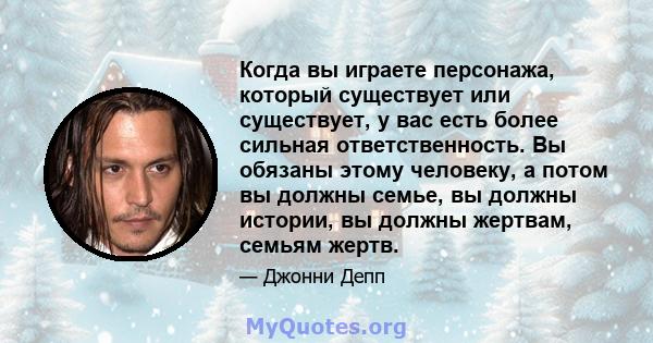 Когда вы играете персонажа, который существует или существует, у вас есть более сильная ответственность. Вы обязаны этому человеку, а потом вы должны семье, вы должны истории, вы должны жертвам, семьям жертв.