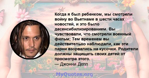 Когда я был ребенком, мы смотрели войну во Вьетнаме в шести часах новостей, и это было десенсибилизированием. Вы чувствовали, что смотрели военный фильм; Тем временем вы действительно наблюдали, как эти парни взорвались 