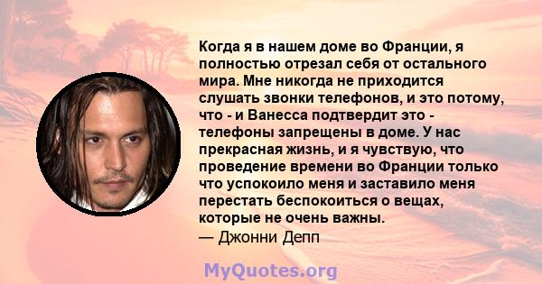 Когда я в нашем доме во Франции, я полностью отрезал себя от остального мира. Мне никогда не приходится слушать звонки телефонов, и это потому, что - и Ванесса подтвердит это - телефоны запрещены в доме. У нас