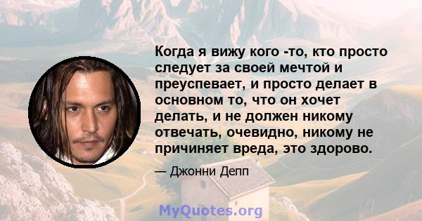 Когда я вижу кого -то, кто просто следует за своей мечтой и преуспевает, и просто делает в основном то, что он хочет делать, и не должен никому отвечать, очевидно, никому не причиняет вреда, это здорово.