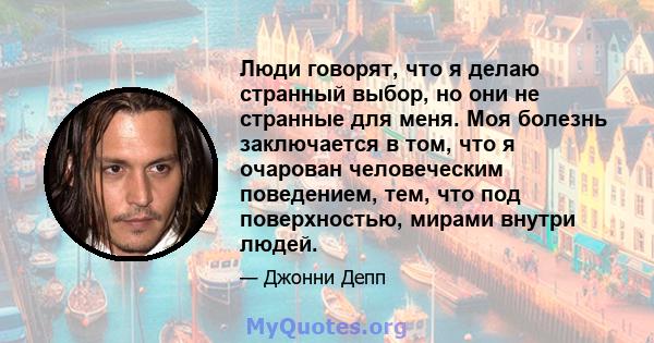 Люди говорят, что я делаю странный выбор, но они не странные для меня. Моя болезнь заключается в том, что я очарован человеческим поведением, тем, что под поверхностью, мирами внутри людей.