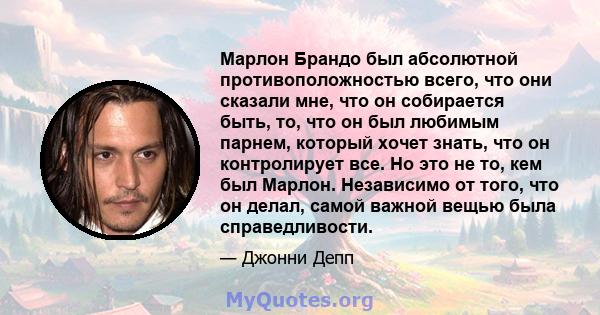 Марлон Брандо был абсолютной противоположностью всего, что они сказали мне, что он собирается быть, то, что он был любимым парнем, который хочет знать, что он контролирует все. Но это не то, кем был Марлон. Независимо