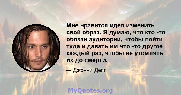 Мне нравится идея изменить свой образ. Я думаю, что кто -то обязан аудитории, чтобы пойти туда и давать им что -то другое каждый раз, чтобы не утомлять их до смерти.