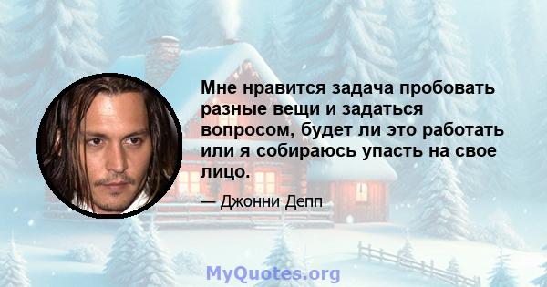 Мне нравится задача пробовать разные вещи и задаться вопросом, будет ли это работать или я собираюсь упасть на свое лицо.