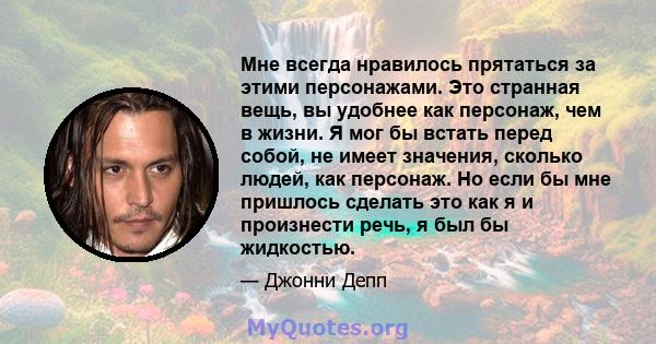 Мне всегда нравилось прятаться за этими персонажами. Это странная вещь, вы удобнее как персонаж, чем в жизни. Я мог бы встать перед собой, не имеет значения, сколько людей, как персонаж. Но если бы мне пришлось сделать