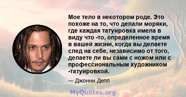 Мое тело в некотором роде. Это похоже на то, что делали моряки, где каждая татуировка имела в виду что -то, определенное время в вашей жизни, когда вы делаете след на себе, независимо от того, делаете ли вы сами с ножом 