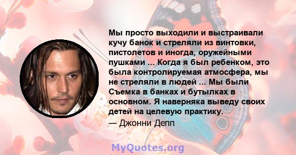 Мы просто выходили и выстраивали кучу банок и стреляли из винтовки, пистолетов и иногда, оружейными пушками ... Когда я был ребенком, это была контролируемая атмосфера, мы не стреляли в людей ... Мы были Съемка в банках 