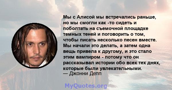 Мы с Алисой мы встречались раньше, но мы смогли как -то сидеть и поболтать на съемочной площадке темных теней и поговорить о том, чтобы писать несколько песен вместе. Мы начали это делать, а затем одна вещь привела к