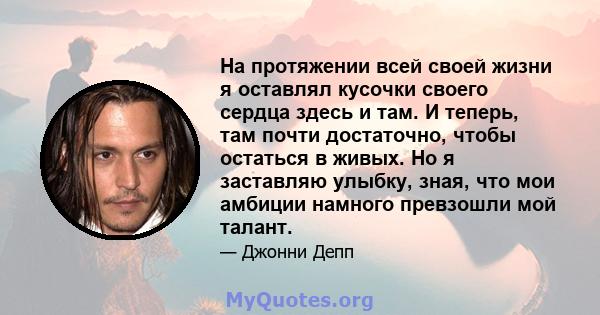 На протяжении всей своей жизни я оставлял кусочки своего сердца здесь и там. И теперь, там почти достаточно, чтобы остаться в живых. Но я заставляю улыбку, зная, что мои амбиции намного превзошли мой талант.