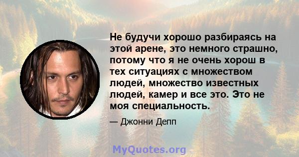 Не будучи хорошо разбираясь на этой арене, это немного страшно, потому что я не очень хорош в тех ситуациях с множеством людей, множество известных людей, камер и все это. Это не моя специальность.