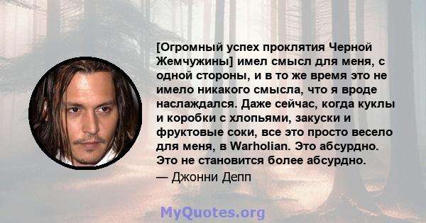 [Огромный успех проклятия Черной Жемчужины] имел смысл для меня, с одной стороны, и в то же время это не имело никакого смысла, что я вроде наслаждался. Даже сейчас, когда куклы и коробки с хлопьями, закуски и фруктовые 