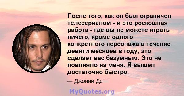 После того, как он был ограничен телесериалом - и это роскошная работа - где вы не можете играть ничего, кроме одного конкретного персонажа в течение девяти месяцев в году, это сделает вас безумным. Это не повлияло на