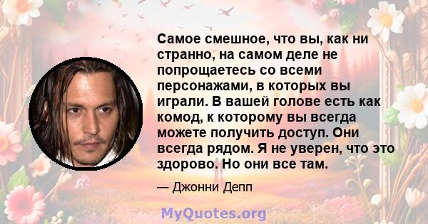 Самое смешное, что вы, как ни странно, на самом деле не попрощаетесь со всеми персонажами, в которых вы играли. В вашей голове есть как комод, к которому вы всегда можете получить доступ. Они всегда рядом. Я не уверен,