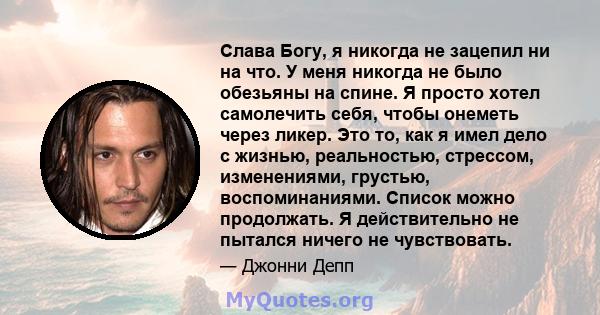 Слава Богу, я никогда не зацепил ни на что. У меня никогда не было обезьяны на спине. Я просто хотел самолечить себя, чтобы онеметь через ликер. Это то, как я имел дело с жизнью, реальностью, стрессом, изменениями,