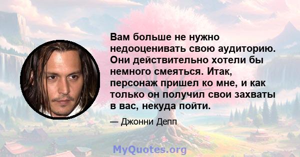 Вам больше не нужно недооценивать свою аудиторию. Они действительно хотели бы немного смеяться. Итак, персонаж пришел ко мне, и как только он получил свои захваты в вас, некуда пойти.