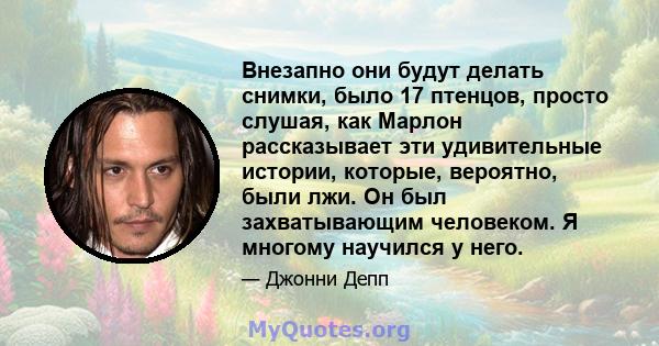 Внезапно они будут делать снимки, было 17 птенцов, просто слушая, как Марлон рассказывает эти удивительные истории, которые, вероятно, были лжи. Он был захватывающим человеком. Я многому научился у него.