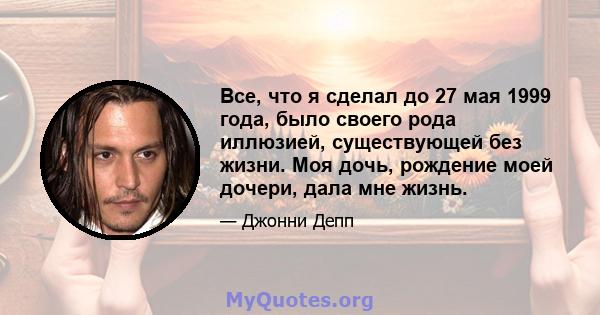 Все, что я сделал до 27 мая 1999 года, было своего рода иллюзией, существующей без жизни. Моя дочь, рождение моей дочери, дала мне жизнь.