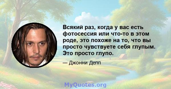 Всякий раз, когда у вас есть фотосессия или что-то в этом роде, это похоже на то, что вы просто чувствуете себя глупым. Это просто глупо.