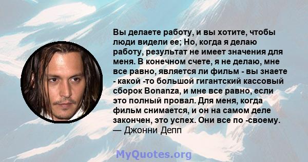 Вы делаете работу, и вы хотите, чтобы люди видели ее; Но, когда я делаю работу, результат не имеет значения для меня. В конечном счете, я не делаю, мне все равно, является ли фильм - вы знаете - какой -то большой