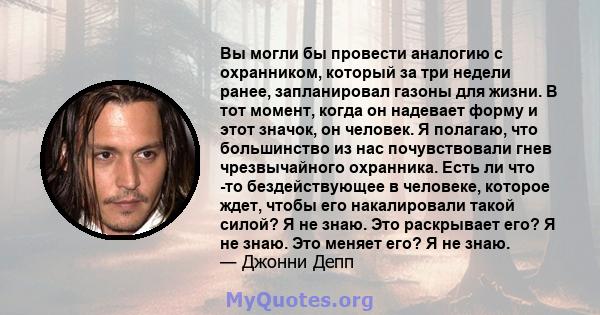 Вы могли бы провести аналогию с охранником, который за три недели ранее, запланировал газоны для жизни. В тот момент, когда он надевает форму и этот значок, он человек. Я полагаю, что большинство из нас почувствовали