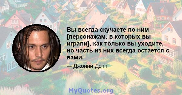 Вы всегда скучаете по ним [персонажам, в которых вы играли], как только вы уходите, но часть из них всегда остается с вами.