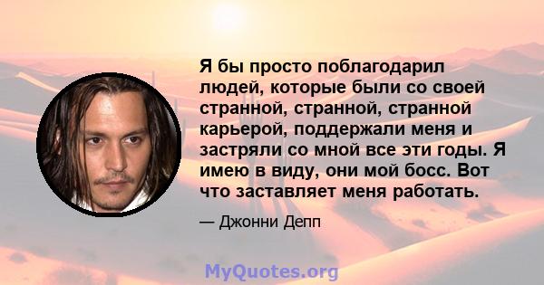 Я бы просто поблагодарил людей, которые были со своей странной, странной, странной карьерой, поддержали меня и застряли со мной все эти годы. Я имею в виду, они мой босс. Вот что заставляет меня работать.