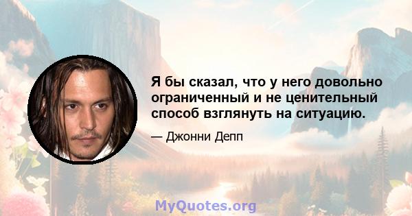 Я бы сказал, что у него довольно ограниченный и не ценительный способ взглянуть на ситуацию.