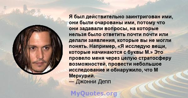 Я был действительно заинтригован ими, они были очарованы ими, потому что они задавали вопросы, на которые нельзя было ответить почти почти или делали заявления, которые вы не могли понять. Например, «Я исследую вещи,