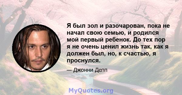 Я был зол и разочарован, пока не начал свою семью, и родился мой первый ребенок. До тех пор я не очень ценил жизнь так, как я должен был, но, к счастью, я проснулся.