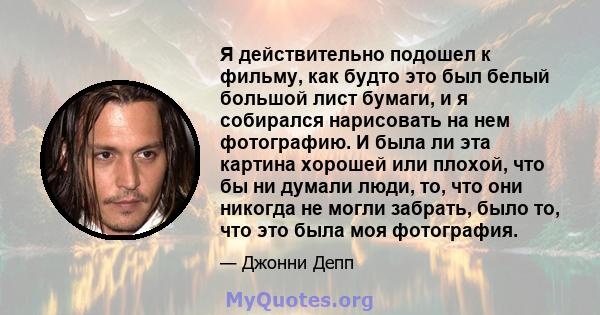 Я действительно подошел к фильму, как будто это был белый большой лист бумаги, и я собирался нарисовать на нем фотографию. И была ли эта картина хорошей или плохой, что бы ни думали люди, то, что они никогда не могли