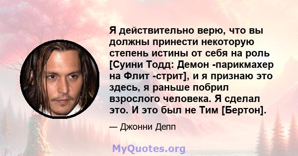 Я действительно верю, что вы должны принести некоторую степень истины от себя на роль [Суини Тодд: Демон -парикмахер на Флит -стрит], и я признаю это здесь, я раньше побрил взрослого человека. Я сделал это. И это был не 