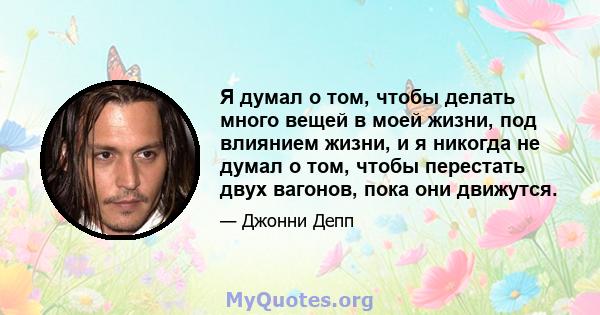 Я думал о том, чтобы делать много вещей в моей жизни, под влиянием жизни, и я никогда не думал о том, чтобы перестать двух вагонов, пока они движутся.