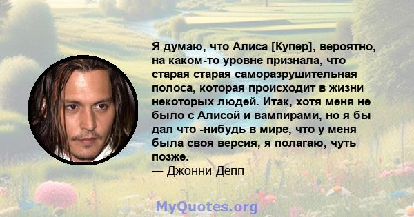 Я думаю, что Алиса [Купер], вероятно, на каком-то уровне признала, что старая старая саморазрушительная полоса, которая происходит в жизни некоторых людей. Итак, хотя меня не было с Алисой и вампирами, но я бы дал что