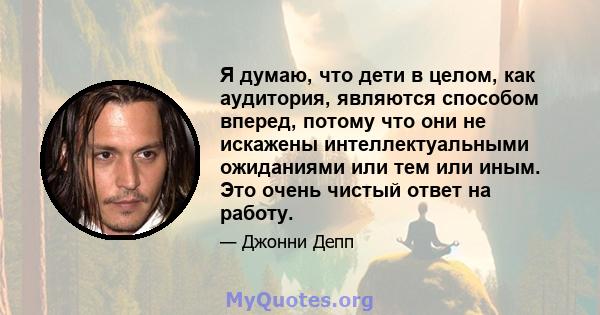 Я думаю, что дети в целом, как аудитория, являются способом вперед, потому что они не искажены интеллектуальными ожиданиями или тем или иным. Это очень чистый ответ на работу.