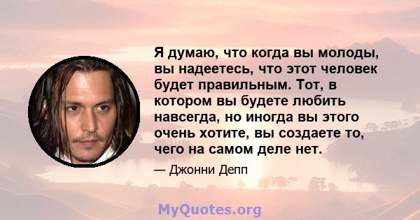 Я думаю, что когда вы молоды, вы надеетесь, что этот человек будет правильным. Тот, в котором вы будете любить навсегда, но иногда вы этого очень хотите, вы создаете то, чего на самом деле нет.