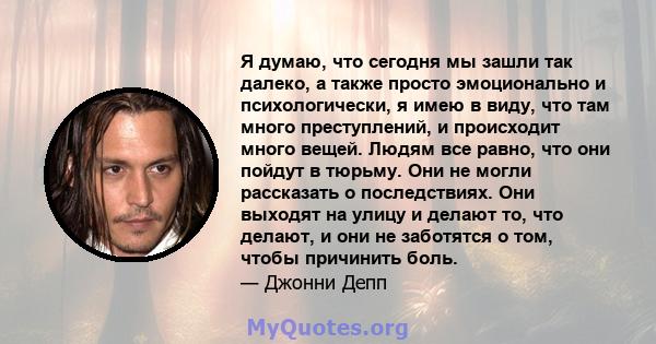 Я думаю, что сегодня мы зашли так далеко, а также просто эмоционально и психологически, я имею в виду, что там много преступлений, и происходит много вещей. Людям все равно, что они пойдут в тюрьму. Они не могли