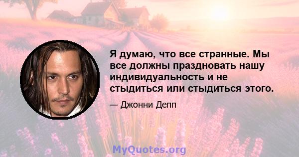 Я думаю, что все странные. Мы все должны праздновать нашу индивидуальность и не стыдиться или стыдиться этого.