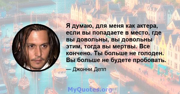 Я думаю, для меня как актера, если вы попадаете в место, где вы довольны, вы довольны этим, тогда вы мертвы. Все кончено. Ты больше не голоден. Вы больше не будете пробовать.