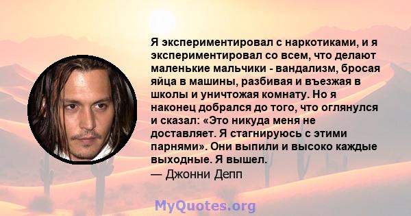 Я экспериментировал с наркотиками, и я экспериментировал со всем, что делают маленькие мальчики - вандализм, бросая яйца в машины, разбивая и въезжая в школы и уничтожая комнату. Но я наконец добрался до того, что