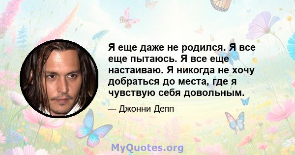 Я еще даже не родился. Я все еще пытаюсь. Я все еще настаиваю. Я никогда не хочу добраться до места, где я чувствую себя довольным.