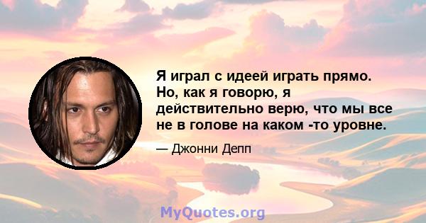 Я играл с идеей играть прямо. Но, как я говорю, я действительно верю, что мы все не в голове на каком -то уровне.