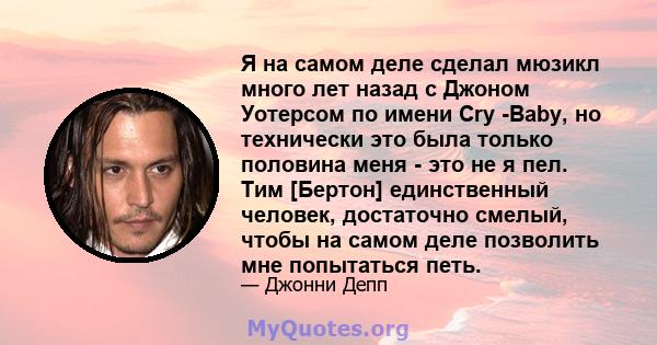 Я на самом деле сделал мюзикл много лет назад с Джоном Уотерсом по имени Cry -Baby, но технически это была только половина меня - это не я пел. Тим [Бертон] единственный человек, достаточно смелый, чтобы на самом деле