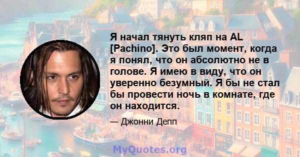 Я начал тянуть кляп на AL [Pachino]. Это был момент, когда я понял, что он абсолютно не в голове. Я имею в виду, что он уверенно безумный. Я бы не стал бы провести ночь в комнате, где он находится.